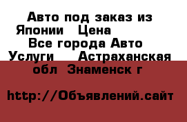 Авто под заказ из Японии › Цена ­ 15 000 - Все города Авто » Услуги   . Астраханская обл.,Знаменск г.